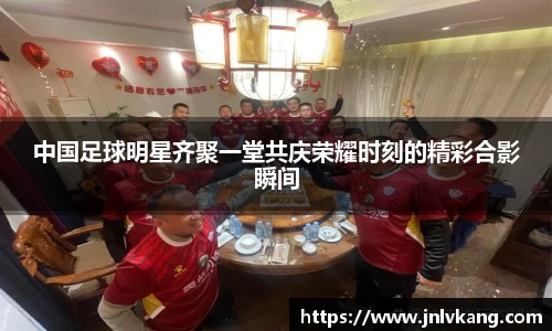 中国足球明星齐聚一堂共庆荣耀时刻的精彩合影瞬间
