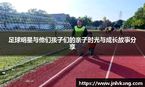 足球明星与他们孩子们的亲子时光与成长故事分享