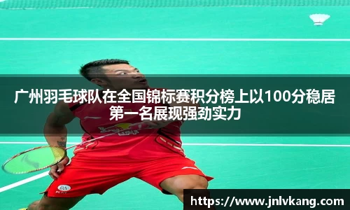 广州羽毛球队在全国锦标赛积分榜上以100分稳居第一名展现强劲实力